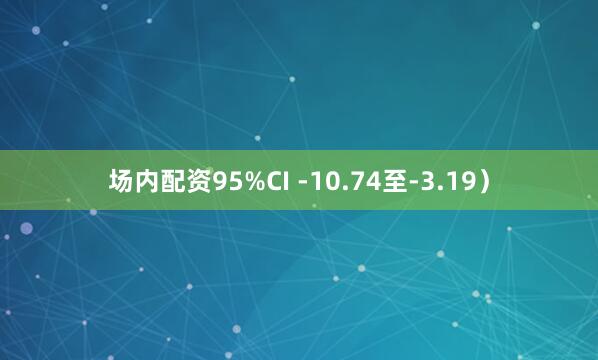 场内配资95%CI -10.74至-3.19）