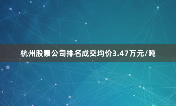 杭州股票公司排名成交均价3.47万元/吨