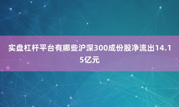 实盘杠杆平台有哪些沪深300成份股净流出14.15亿元