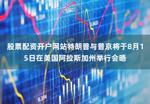 股票配资开户网站特朗普与普京将于8月15日在美国阿拉斯加州举行会晤